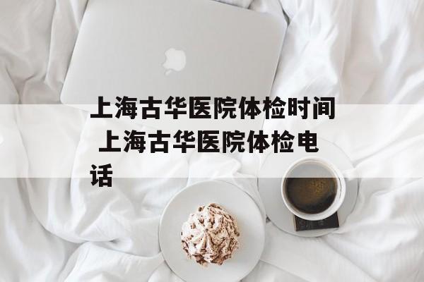 上海古华医院体检时间 上海古华医院体检电话-第1张图片-