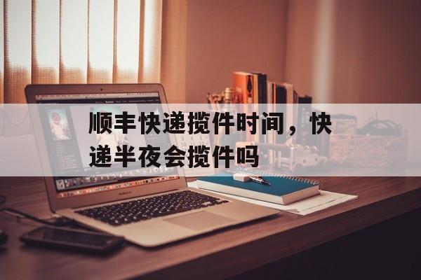 顺丰快递揽件时间，快递半夜会揽件吗-第1张图片-