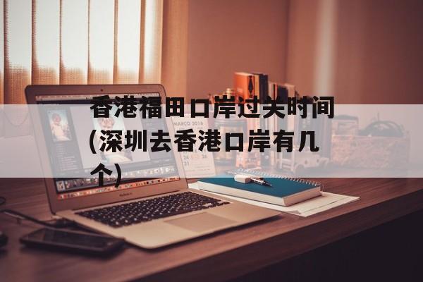 香港福田口岸过关时间(深圳去香港口岸有几个)-第1张图片-
