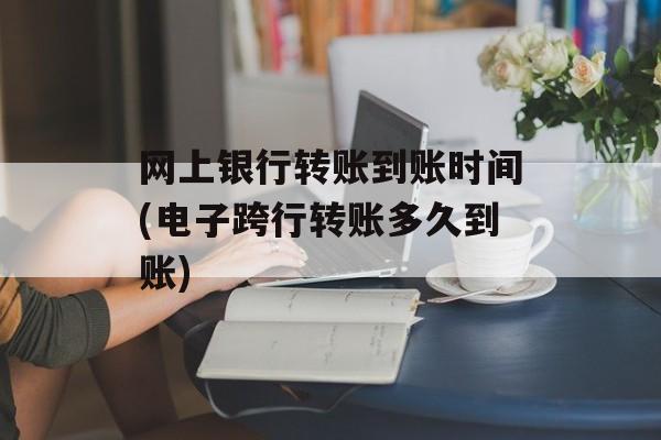 网上银行转账到账时间(电子跨行转账多久到账)-第1张图片-