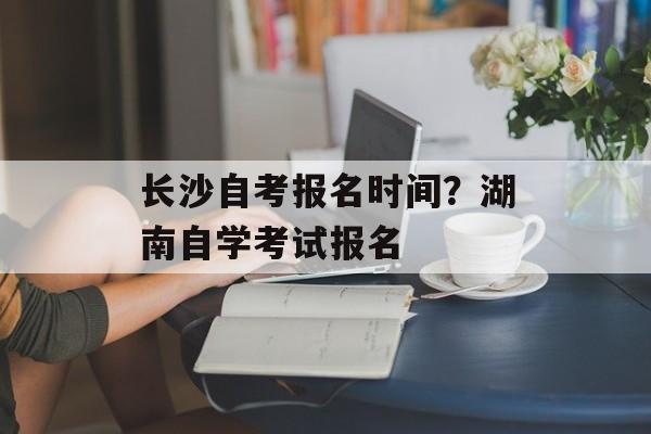 长沙自考报名时间？湖南自学考试报名-第1张图片-