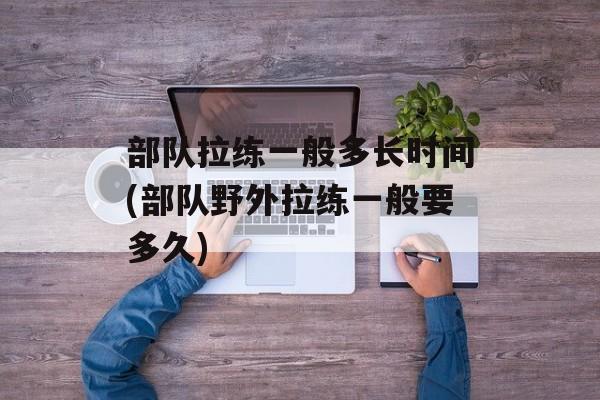 部队拉练一般多长时间(部队野外拉练一般要多久)-第1张图片-