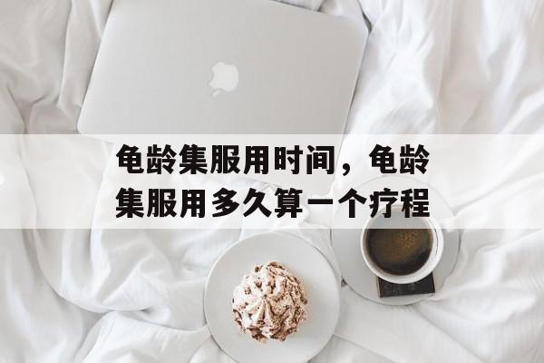 龟龄集服用时间，龟龄集服用多久算一个疗程-第1张图片-