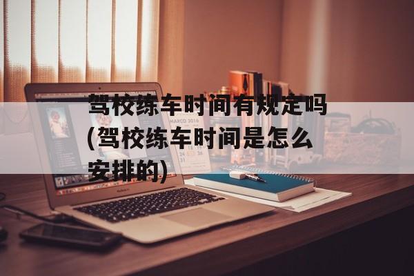 驾校练车时间有规定吗(驾校练车时间是怎么安排的)-第1张图片-