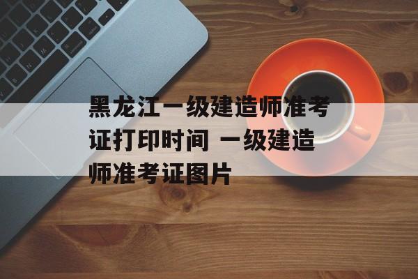 黑龙江一级建造师准考证打印时间 一级建造师准考证图片-第1张图片-