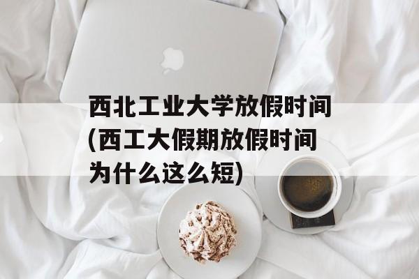 西北工业大学放假时间(西工大假期放假时间为什么这么短)-第1张图片-