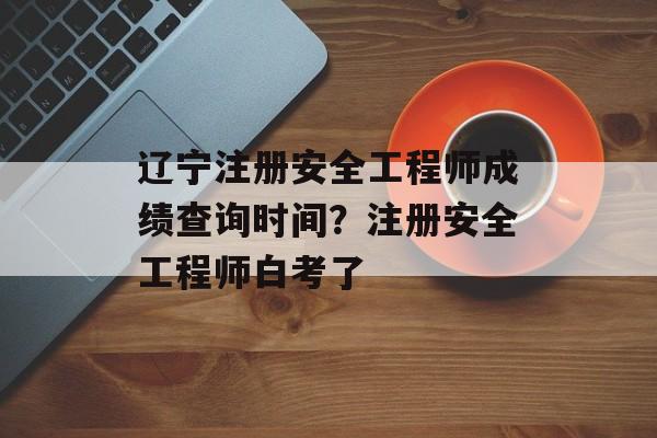 辽宁注册安全工程师成绩查询时间？注册安全工程师白考了-第1张图片-