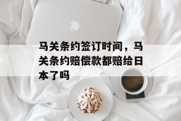马关条约签订时间，马关条约赔偿款都赔给日本了吗-第1张图片-