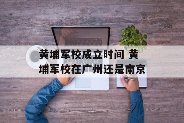 黄埔军校成立时间 黄埔军校在广州还是南京-第1张图片-
