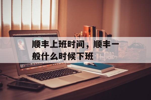 顺丰上班时间，顺丰一般什么时候下班-第1张图片-