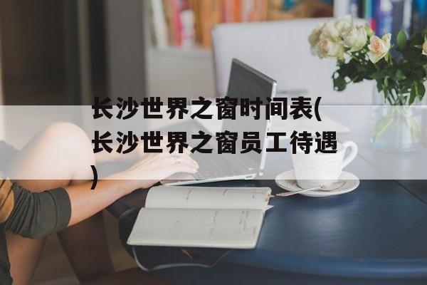 长沙世界之窗时间表(长沙世界之窗员工待遇)-第1张图片-