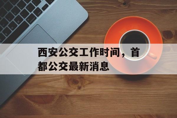 西安公交工作时间，首都公交最新消息-第1张图片-