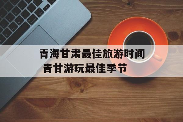 青海甘肃最佳旅游时间 青甘游玩最佳季节-第1张图片-