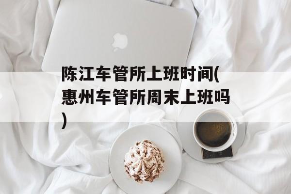 陈江车管所上班时间(惠州车管所周末上班吗)-第1张图片-