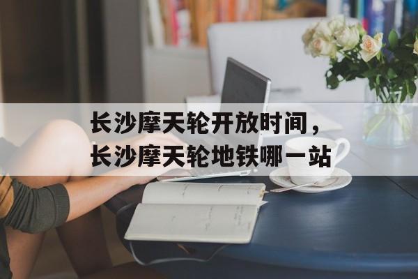 长沙摩天轮开放时间，长沙摩天轮地铁哪一站-第1张图片-