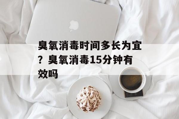 臭氧消毒时间多长为宜？臭氧消毒15分钟有效吗-第1张图片-