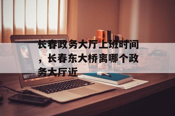 长春政务大厅上班时间，长春东大桥离哪个政务大厅近-第1张图片-