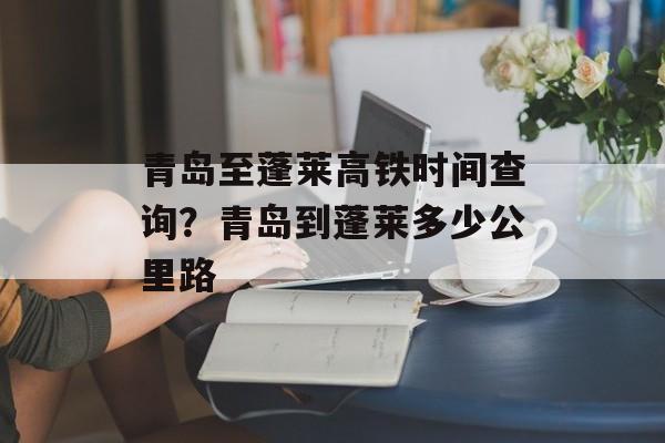 青岛至蓬莱高铁时间查询？青岛到蓬莱多少公里路-第1张图片-