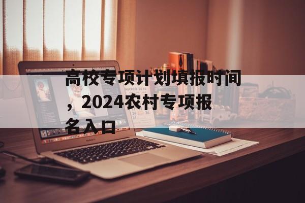 高校专项计划填报时间，2024农村专项报名入口-第1张图片-