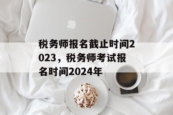 税务师报名截止时间2023，税务师考试报名时间2024年-第1张图片-