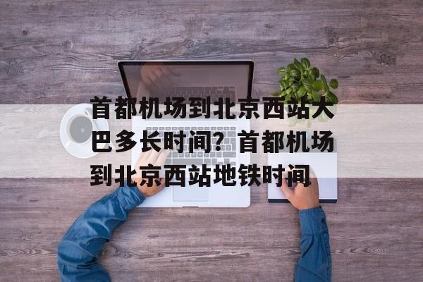 首都机场到北京西站大巴多长时间？首都机场到北京西站地铁时间-第1张图片-