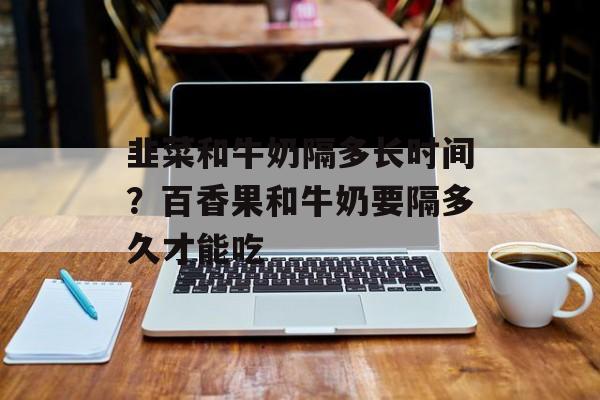 韭菜和牛奶隔多长时间？百香果和牛奶要隔多久才能吃-第1张图片-