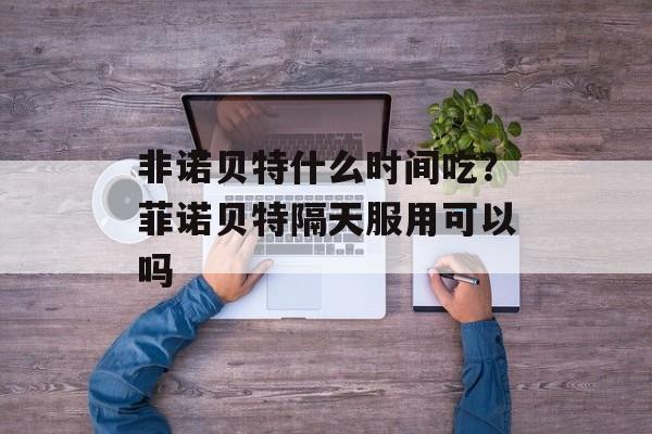 非诺贝特什么时间吃？菲诺贝特隔天服用可以吗-第1张图片-