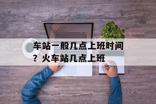 车站一般几点上班时间？火车站几点上班-第1张图片-