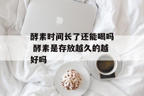 酵素时间长了还能喝吗 酵素是存放越久的越好吗-第1张图片-
