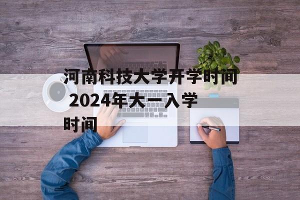 河南科技大学开学时间 2024年大一入学时间-第1张图片-
