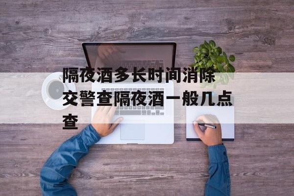 隔夜酒多长时间消除 交警查隔夜酒一般几点查-第1张图片-