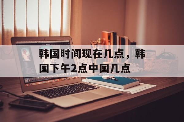 韩国时间现在几点，韩国下午2点中国几点-第1张图片-