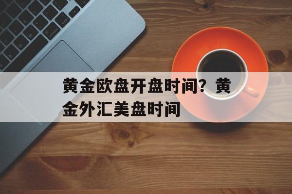 黄金欧盘开盘时间？黄金外汇美盘时间-第1张图片-
