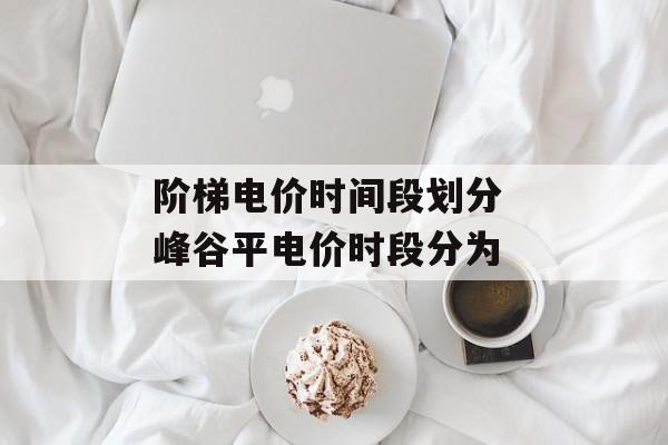阶梯电价时间段划分 峰谷平电价时段分为-第1张图片-