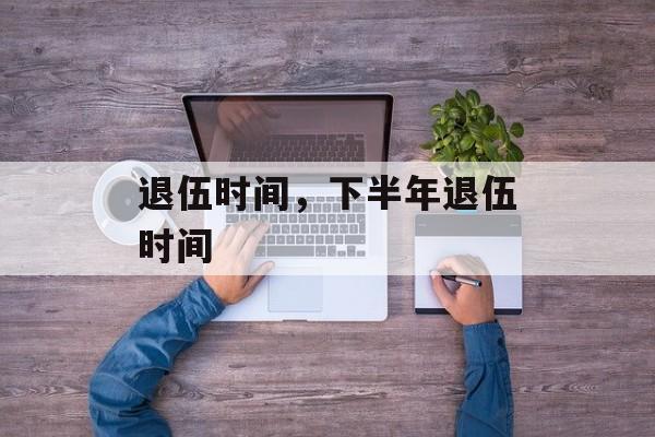 退伍时间，下半年退伍时间-第1张图片-