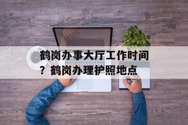 鹤岗办事大厅工作时间？鹤岗办理护照地点-第1张图片-