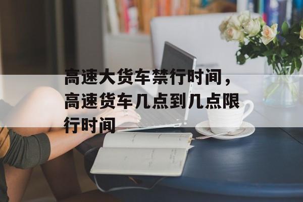 高速大货车禁行时间，高速货车几点到几点限行时间-第1张图片-