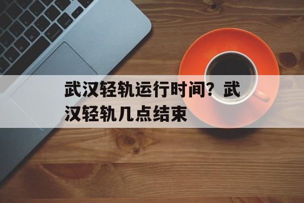 武汉轻轨运行时间？武汉轻轨几点结束-第1张图片-