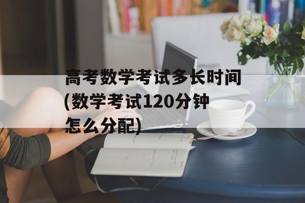 高考数学考试多长时间(数学考试120分钟怎么分配)-第1张图片-
