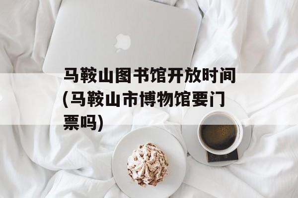 马鞍山图书馆开放时间(马鞍山市博物馆要门票吗)-第1张图片-