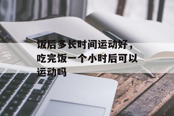 饭后多长时间运动好，吃完饭一个小时后可以运动吗-第1张图片-