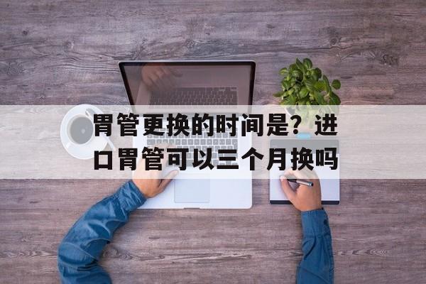 胃管更换的时间是？进口胃管可以三个月换吗-第1张图片-