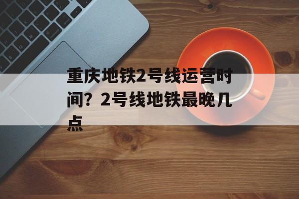重庆地铁2号线运营时间？2号线地铁最晚几点-第1张图片-