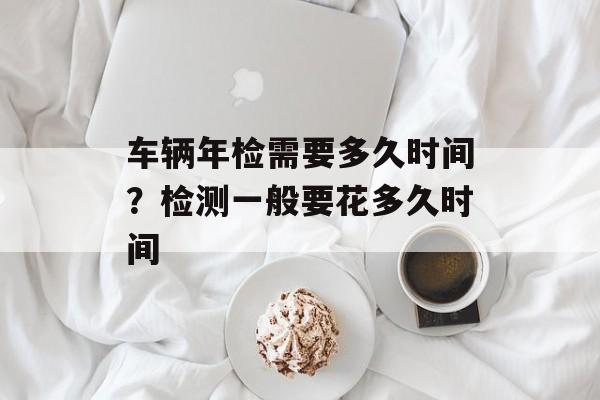 车辆年检需要多久时间？检测一般要花多久时间-第1张图片-