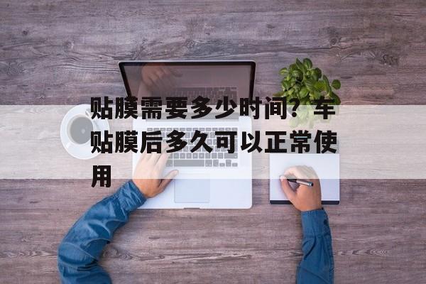 贴膜需要多少时间？车贴膜后多久可以正常使用-第1张图片-