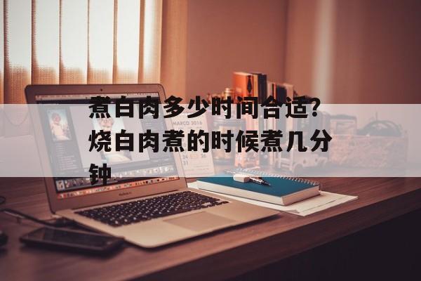 煮白肉多少时间合适？烧白肉煮的时候煮几分钟-第1张图片-