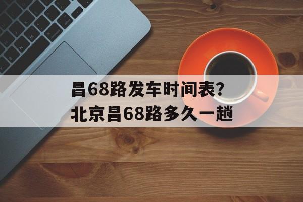 昌68路发车时间表？北京昌68路多久一趟-第1张图片-
