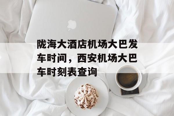 陇海大酒店机场大巴发车时间，西安机场大巴车时刻表查询-第1张图片-
