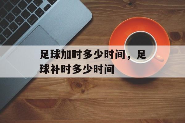 足球加时多少时间，足球补时多少时间-第1张图片-