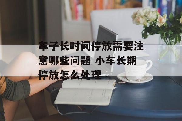 车子长时间停放需要注意哪些问题 小车长期停放怎么处理-第1张图片-